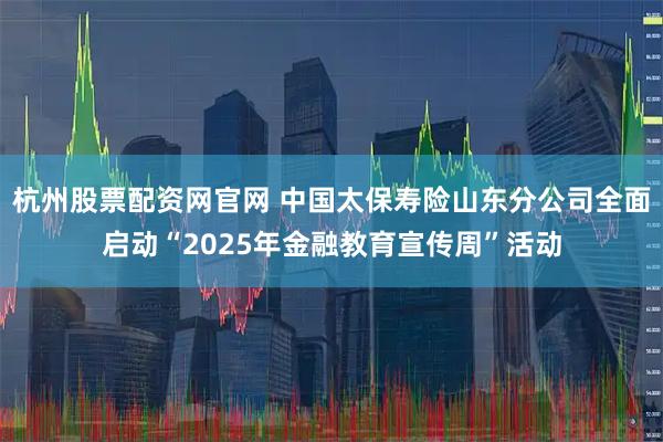 杭州股票配资网官网 中国太保寿险山东分公司全面启动“2025年金融教育宣传周”活动