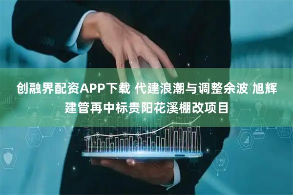 创融界配资APP下载 代建浪潮与调整余波 旭辉建管再中标贵阳花溪棚改项目