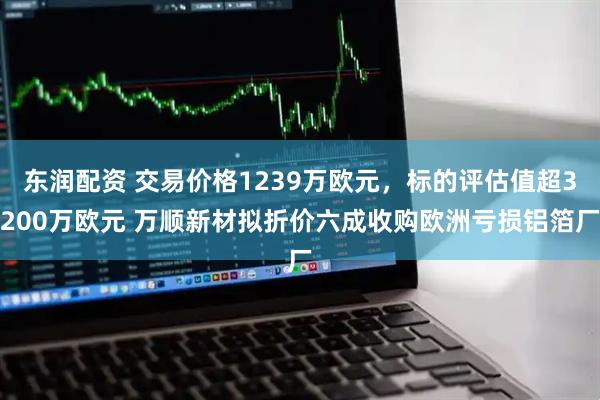 东润配资 交易价格1239万欧元，标的评估值超3200万欧元 万顺新材拟折价六成收购欧洲亏损铝箔厂