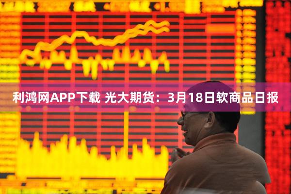 利鸿网APP下载 光大期货：3月18日软商品日报