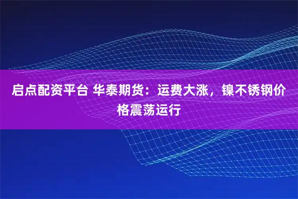 启点配资平台 华泰期货：运费大涨，镍不锈钢价格震荡运行