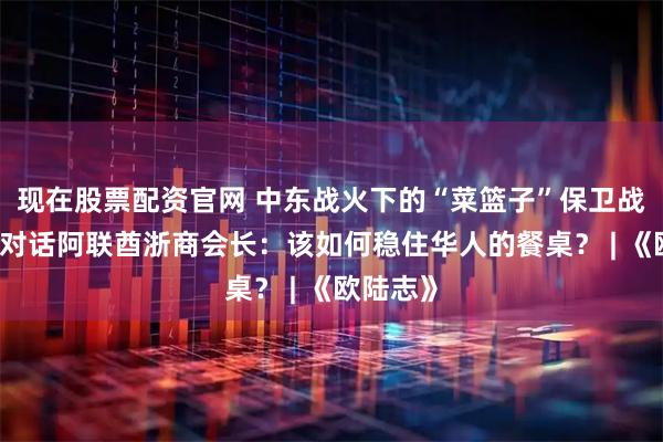 现在股票配资官网 中东战火下的“菜篮子”保卫战！ 独家对话阿联酋浙商会长：该如何稳住华人的餐桌？ | 《欧陆志》