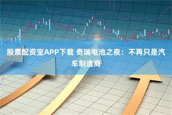 股票配资宝APP下载 奇瑞电池之夜：不再只是汽车制造商