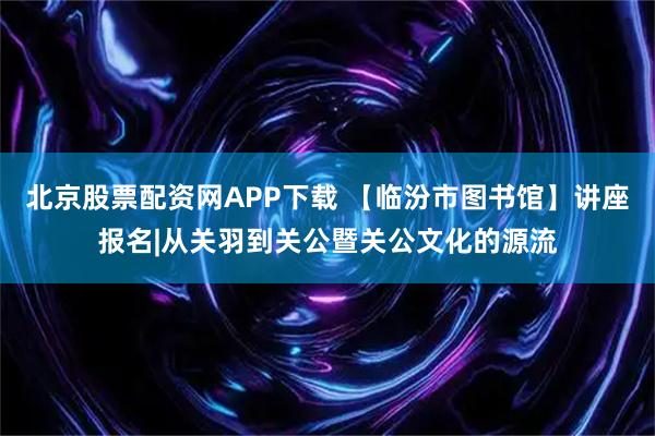 北京股票配资网APP下载 【临汾市图书馆】讲座报名|从关羽到关公暨关公文化的源流
