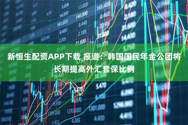 新恒生配资APP下载 报道：韩国国民年金公团将长期提高外汇套保比例