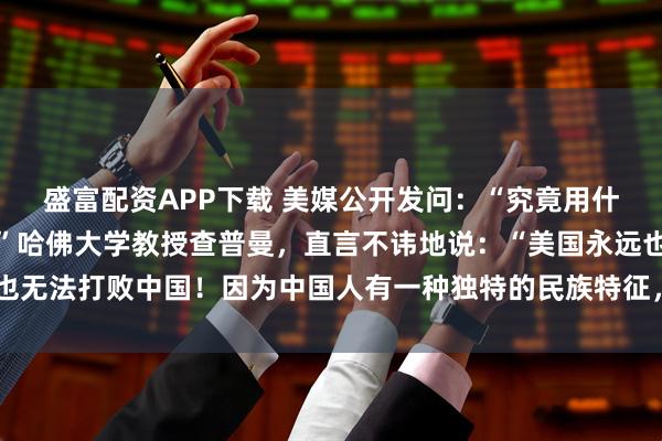 盛富配资APP下载 美媒公开发问：“究竟用什么方法才能击败中国？”哈佛大学教授查普曼，直言不讳地说：“美国永远也无法打败中国！因为中国人有一种独特的民族特征，使他们一直屹立不倒！”
