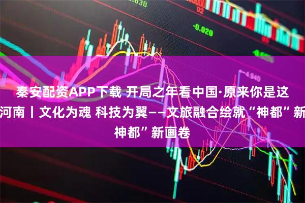 秦安配资APP下载 开局之年看中国·原来你是这样的河南丨文化为魂 科技为翼——文旅融合绘就“神都”新画卷