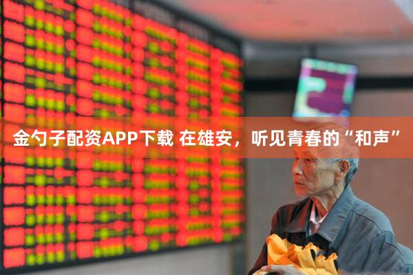 金勺子配资APP下载 在雄安,听见青春的“和声”