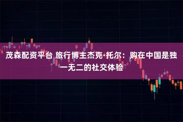 茂森配资平台 旅行博主杰克·托尔：购在中国是独一无二的社交体验