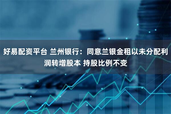 好易配资平台 兰州银行：同意兰银金租以未分配利润转增股本 持股比例不变