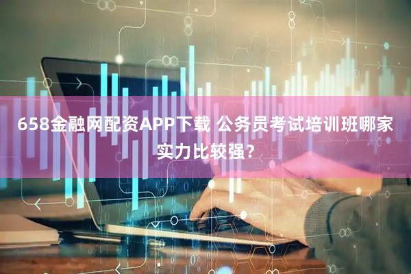 658金融网配资APP下载 公务员考试培训班哪家实力比较强?