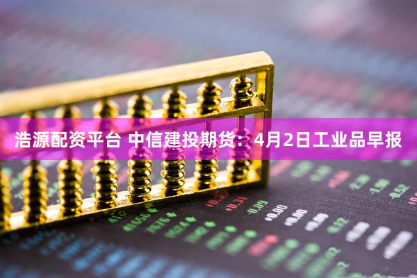 浩源配资平台 中信建投期货：4月2日工业品早报