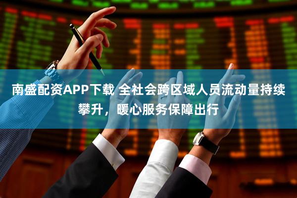 南盛配资APP下载 全社会跨区域人员流动量持续攀升，暖心服务保障出行