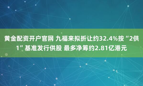 黄金配资开户官网 九福来拟折让约32.4%按“2供1”基准发行供股 最多净筹约2.81亿港元