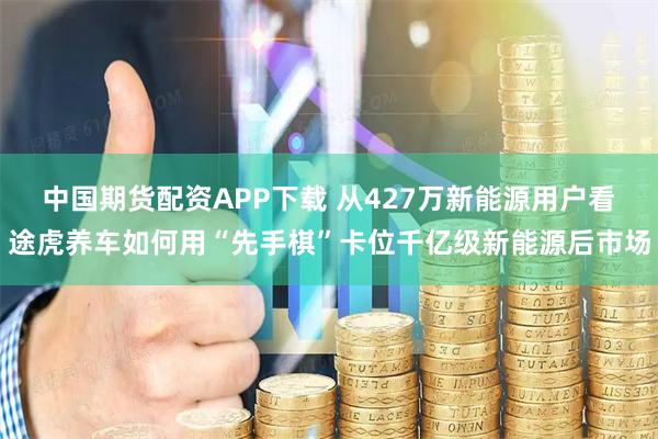 中国期货配资APP下载 从427万新能源用户看途虎养车如何用“先手棋”卡位千亿级新能源后市场