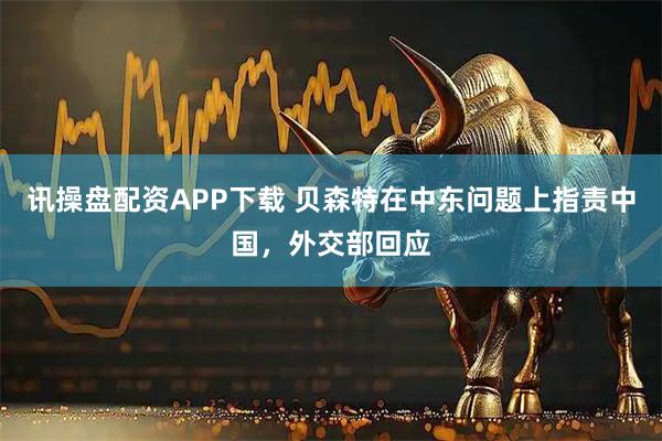 讯操盘配资APP下载 贝森特在中东问题上指责中国，外交部回应