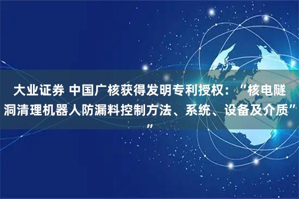 大业证券 中国广核获得发明专利授权：“核电隧洞清理机器人防漏料控制方法、系统、设备及介质”