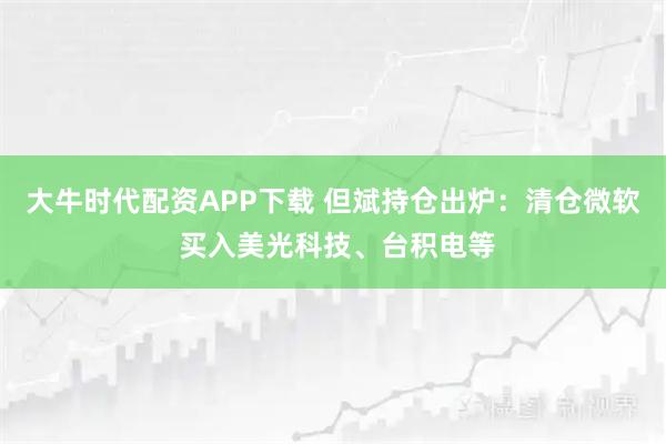 大牛时代配资APP下载 但斌持仓出炉：清仓微软 买入美光科技、台积电等