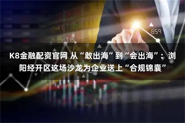 K8金融配资官网 从“敢出海”到“会出海”：浏阳经开区这场沙龙为企业送上“合规锦囊”