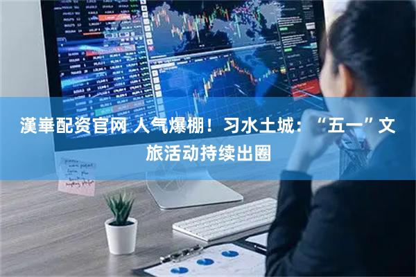 漢崋配资官网 人气爆棚！习水土城：“五一”文旅活动持续出圈