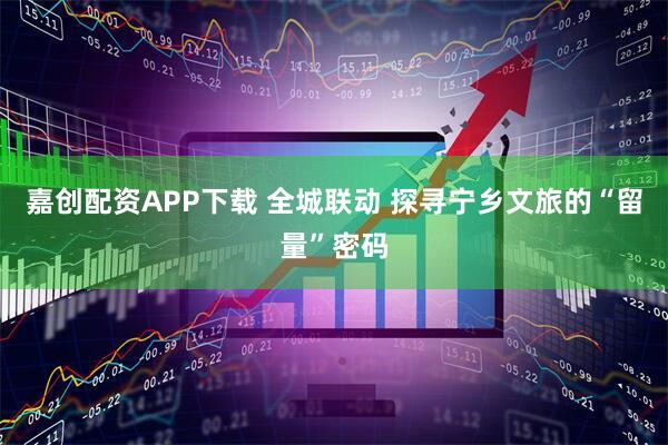 嘉创配资APP下载 全城联动 探寻宁乡文旅的“留量”密码