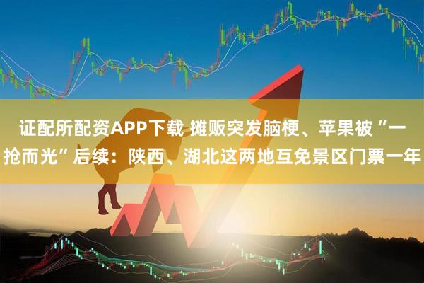 证配所配资APP下载 摊贩突发脑梗、苹果被“一抢而光”后续：陕西、湖北这两地互免景区门票一年