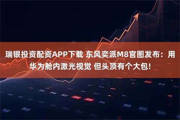 瑞银投资配资APP下载 东风奕派M8官图发布：用华为舱内激光视觉 但头顶有个大包!