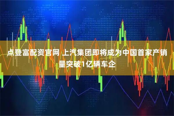 点登富配资官网 上汽集团即将成为中国首家产销量突破1亿辆车企