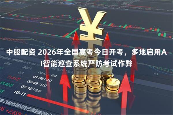 中股配资 2026年全国高考今日开考，多地启用AI智能巡查系统严防考试作弊