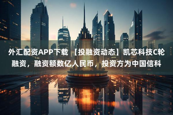 外汇配资APP下载 【投融资动态】凯芯科技C轮融资，融资额数亿人民币，投资方为中国信科