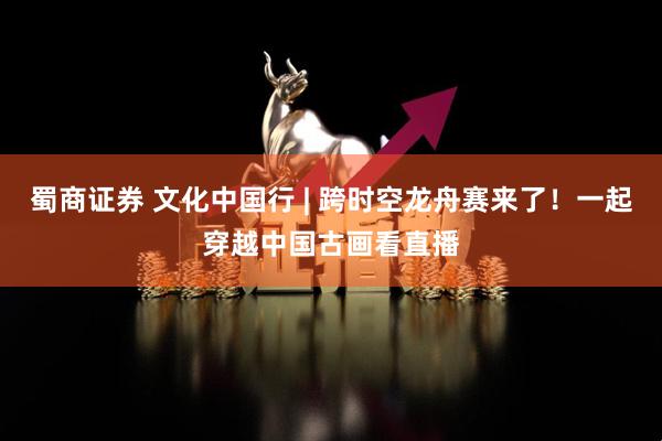 蜀商证券 文化中国行 | 跨时空龙舟赛来了！一起穿越中国古画看直播