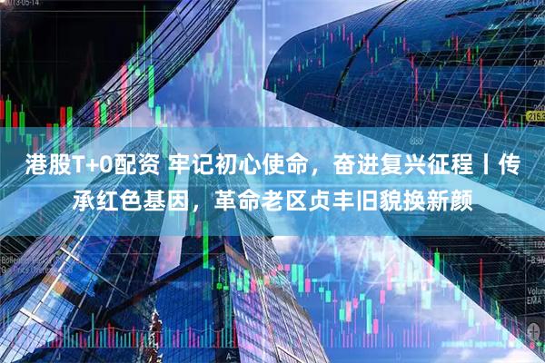 港股T+0配资 牢记初心使命，奋进复兴征程丨传承红色基因，革命老区贞丰旧貌换新颜