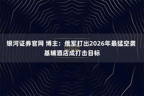 银河证券官网 博主：俄军打出2026年最猛空袭 基辅酒店成打击目标