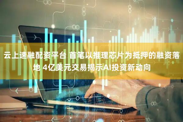 云上速融配资平台 首笔以推理芯片为抵押的融资落地 4亿美元交易揭示AI投资新动向