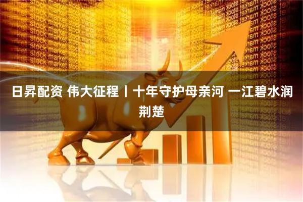 日昇配资 伟大征程丨十年守护母亲河 一江碧水润荆楚