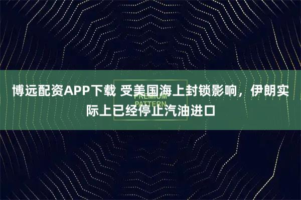 博远配资APP下载 受美国海上封锁影响,伊朗实际上已经停止汽油进口