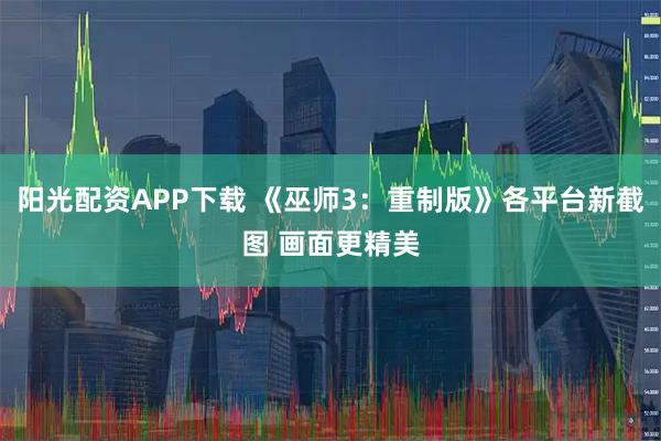 阳光配资APP下载 《巫师3：重制版》各平台新截图 画面更精美