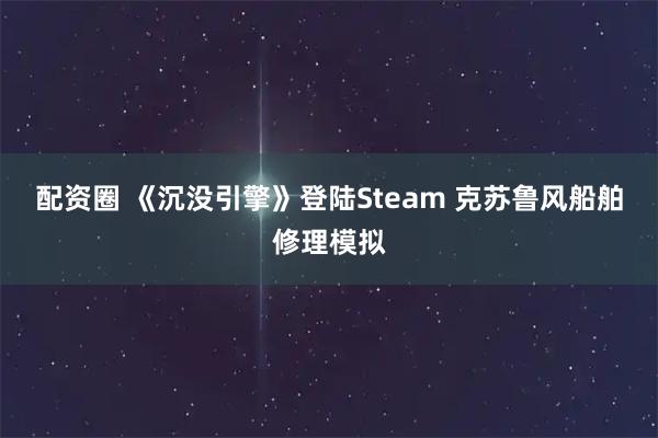 配资圈 《沉没引擎》登陆Steam 克苏鲁风船舶修理模拟