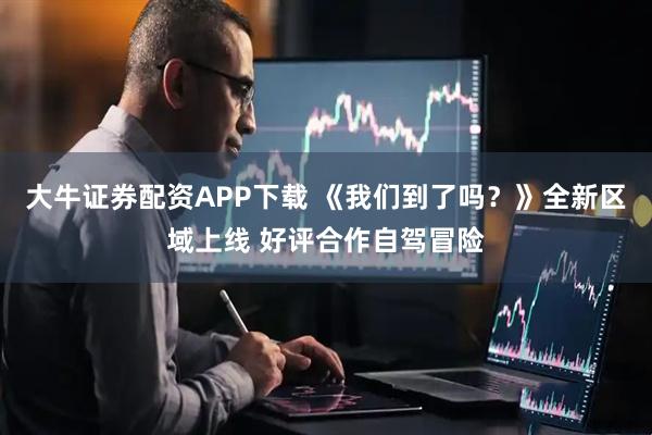 大牛证券配资APP下载 《我们到了吗？》全新区域上线 好评合作自驾冒险
