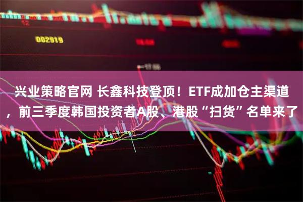 兴业策略官网 长鑫科技登顶!ETF成加仓主渠道,前三季度韩国投资者A股、港股“扫货”名单来了