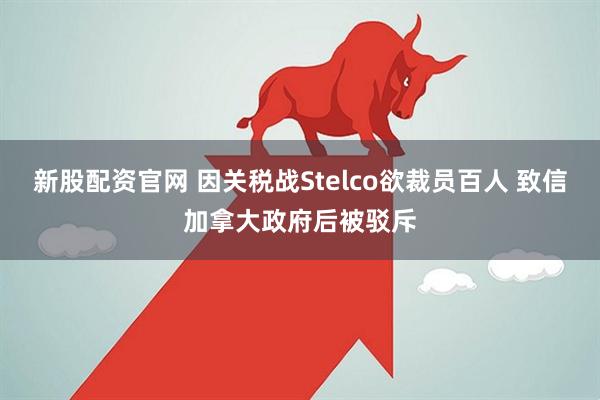 新股配资官网 因关税战Stelco欲裁员百人 致信加拿大政府后被驳斥