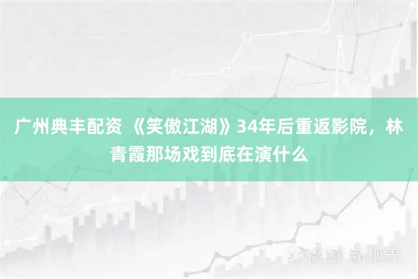 广州典丰配资 《笑傲江湖》34年后重返影院，林青霞那场戏到底在演什么